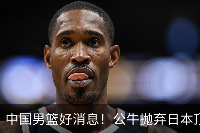 中国男篮好消息！公牛抛弃日本顶级后卫，或带队迎战中国，老叔：八村垒来了照打！