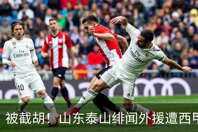 被截胡！山东泰山绯闻外援遭西甲豪门争抢，夏窗换外援又泡汤了